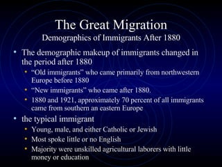 The Great Migration Demographics of Immigrants After 1880 The demographic makeup of immigrants changed in the period after 1880  “ Old immigrants” who came primarily from northwestern Europe before 1880  “ New immigrants” who came after 1880.  1880 and 1921, approximately 70 percent of all immigrants came from southern an eastern Europe the typical immigrant  Young, male, and either Catholic or Jewish  Most spoke little or no English Majority were unskilled agricultural laborers with little money or education  