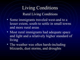 Living Conditions   Rural Living Conditions  Some immigrants traveled west-and to a lesser extent, south-to settle in small towns and more rural areas Most rural immigrants had adequate space and light and a relatively higher standard of living The weather was often harsh-including blizzards, dust storms, and droughts 