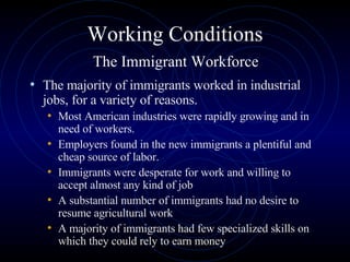 Working Conditions   The Immigrant Workforce  The majority of immigrants worked in industrial jobs, for a variety of reasons.  Most American industries were rapidly growing and in need of workers.  Employers found in the new immigrants a plentiful and cheap source of labor.  Immigrants were desperate for work and willing to accept almost any kind of job A substantial number of immigrants had no desire to resume agricultural work A majority of immigrants had few specialized skills on which they could rely to earn money 