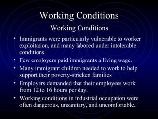 Working Conditions   Working Conditions  Immigrants were particularly vulnerable to worker exploitation, and many labored under intolerable conditions.  Few employers paid immigrants a living wage.  Many immigrant children needed to work to help support their poverty-stricken families  Employers demanded that their employees work from 12 to 16 hours per day.  Working conditions in industrial occupation were often dangerous, unsanitary, and uncomfortable.  