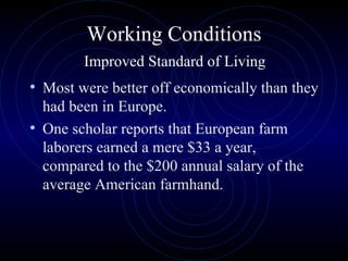 Working Conditions   Improved Standard of Living  Most were better off economically than they had been in Europe.  One scholar reports that European farm laborers earned a mere $33 a year, compared to the $200 annual salary of the average American farmhand.  