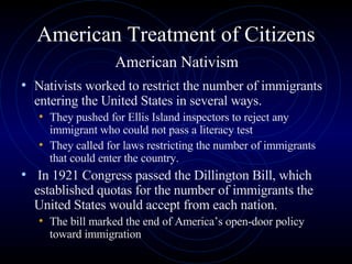American Treatment of Citizens   American Nativism  Nativists worked to restrict the number of immigrants entering the United States in several ways.  They pushed for Ellis Island inspectors to reject any immigrant who could not pass a literacy test They called for laws restricting the number of immigrants that could enter the country.  In 1921 Congress passed the Dillington Bill, which established quotas for the number of immigrants the United States would accept from each nation.  The bill marked the end of America’s open-door policy toward immigration 
