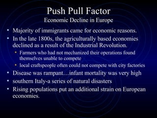Push Pull Factor Economic Decline in Europe Majority of immigrants came for economic reasons.  In the late 1800s, the agriculturally based economies declined as a result of the Industrial Revolution.  Farmers who had not mechanized their operations found themselves unable to compete  local craftspeople often could not compete with city factories Disease was rampant…infant mortality was very high  southern Italy-a series of natural disasters  Rising populations put an additional strain on European economies.  