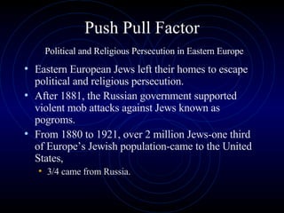 Push Pull Factor   Political and Religious Persecution in Eastern Europe Eastern European Jews left their homes to escape political and religious persecution.  After 1881, the Russian government supported violent mob attacks against Jews known as pogroms.  From 1880 to 1921, over 2 million Jews-one third of Europe’s Jewish population-came to the United States,  3/4 came from Russia.  