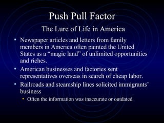 Push Pull Factor   The Lure of Life in America Newspaper articles and letters from family members in America often painted the United States as a “magic land” of unlimited opportunities and riches.  American businesses and factories sent representatives overseas in search of cheap labor. Railroads and steamship lines solicited immigrants’ business  Often the information was inaccurate or outdated 