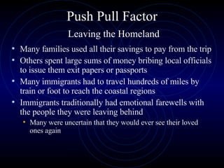Push Pull Factor   Leaving the Homeland Many families used all their savings to pay from the trip Others spent large sums of money bribing local officials to issue them exit papers or passports  Many immigrants had to travel hundreds of miles by train or foot to reach the coastal regions Immigrants traditionally had emotional farewells with the people they were leaving behind Many were uncertain that they would ever see their loved ones again  