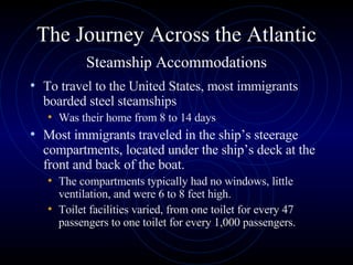 The Journey Across the Atlantic   Steamship Accommodations   To travel to the United States, most immigrants boarded steel steamships  Was their home from 8 to 14 days Most immigrants traveled in the ship’s steerage compartments, located under the ship’s deck at the front and back of the boat.  The compartments typically had no windows, little ventilation, and were 6 to 8 feet high.  Toilet facilities varied, from one toilet for every 47 passengers to one toilet for every 1,000 passengers.  