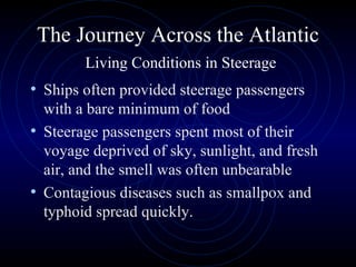 The Journey Across the Atlantic   Living Conditions in Steerage Ships often provided steerage passengers with a bare minimum of food Steerage passengers spent most of their voyage deprived of sky, sunlight, and fresh air, and the smell was often unbearable Contagious diseases such as smallpox and typhoid spread quickly.  