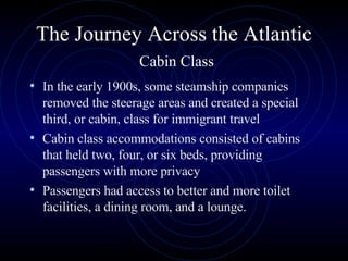 The Journey Across the Atlantic   Cabin Class In the early 1900s, some steamship companies removed the steerage areas and created a special third, or cabin, class for immigrant travel Cabin class accommodations consisted of cabins that held two, four, or six beds, providing passengers with more privacy  Passengers had access to better and more toilet facilities, a dining room, and a lounge.  