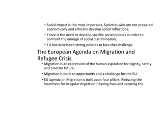• Social Impact is the most important. Societies who are not prepared
economically and ethically develop social reflections.
• There is the need to devolop specific social policies in order to
confront the emerge of social discrimination.
• EU has developed strong policies to face that challenge
The European Agenda on Migration and
Refugee Crisis
• Migration is an expression of the human aspiration for dignity, safety
and a better future.
• Migration is both an opportunity and a challenge for the EU.
• EU agenda on Migration is built upon four pillars: Reducing the
incentives for irregular migration—Saving lives and securing the
 