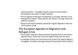 external borders— Strengthening the common asylum policy—
Developing a new policy on legal migration
• The EU agenda on Refugee and Migration is strongly related to Crisis
Management Policies. These policies are trying to manage social and
political instability.
• Political and Social Instability caused by Irregular Migration influnces
all the aspects of life
The European Agenda on Migration and
Refugee Crisis
• The irregular migration flows primarily along the Central and Eastern
Mediterranean routes has increased exponentially over the years
• EU Refugee Policies are connected to the Action Plan against Migrant
Smuggling. EU policies envisage enhanced cooperation with countries
 