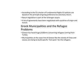 • According to the EU charter of Fundamental Rights EU policies are
based on the principle of giving preference to voluntary return.
• Return legislation is part of the Schengen acquis.
• A lot of agreements have been negotiated with countries of origin and
transit.
Greek Municipalities and the Refugee
Problems
• Greece has faced huge problems concerning refugees coming from
Turkey.
• Municipalities at the coast line of Greece like the islands of Chios and
Lesvos are trying to build specific "hot spots" for the refugees.
 