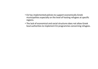 • EU has implemented policies to support economically Greek
municipalities especially on the level of hosting refugees at specific
regions.
• The lack of economical and social structures does not allow Greek
local authorities to implement EU programmes concerning refugees.
 