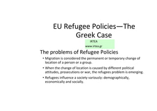 EU Refugee Policies—The
Greek Case
IRTEA
www.irtea.gr
The problems of Refugee Policies
• Migration is considered the permanent or temporary change of
location of a person or a group.
• When the change of location is caused by different political
attitudes, prosecutions or war, the refugees problem is emerging.
• Refugees influence a society variously: demographically,
economically and socially.
 
