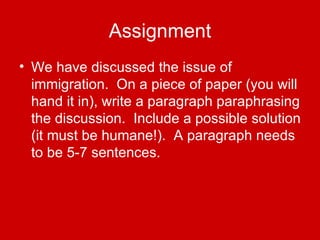 Assignment We have discussed the issue of immigration.  On a piece of paper (you will hand it in), write a paragraph paraphrasing the discussion.  Include a possible solution (it must be humane!).  A paragraph needs to be 5-7 sentences. 