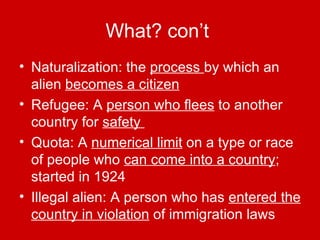 What? con’t   Naturalization: the  process  by which an alien  becomes a citizen Refugee: A  person who flees  to another country for  safety  Quota: A  numerical limit  on a type or race of people who  can come into a country ; started in 1924 Illegal alien: A person who has  entered the country in violation  of immigration laws 