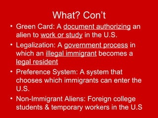 What? Con’t Green Card: A  document authorizing  an alien to  work or study  in the U.S. Legalization: A  government process  in which an  illegal immigrant  becomes a  legal resident Preference System: A system that chooses which immigrants can enter the U.S. Non-Immigrant Aliens: Foreign college students & temporary workers in the U.S 