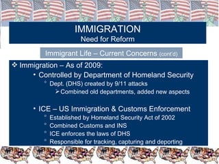 IMMIGRATION Need for Reform Immigrant Life – Current Concerns  (cont’d) Immigration – As of 2009: Controlled by Department of Homeland Security Dept. (DHS) created by 9/11 attacks Combined old departments, added new aspects ICE – US Immigration & Customs Enforcement Established by Homeland Security Act of 2002 Combined Customs and INS ICE enforces the laws of DHS Responsible for tracking, capturing and deporting 