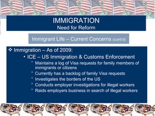 IMMIGRATION Need for Reform Immigrant Life – Current Concerns  (cont’d) Immigration – As of 2009: ICE – US Immigration & Customs Enforcement Maintains a log of Visa requests for family members of immigrants or citizens Currently has a backlog of family Visa requests Investigates the borders of the US Conducts employer investigations for illegal workers Raids employers business in search of illegal workers 