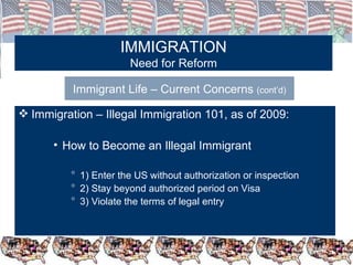 IMMIGRATION Need for Reform Immigrant Life – Current Concerns  (cont’d) Immigration – Illegal Immigration 101, as of 2009: How to Become an Illegal Immigrant  1) Enter the US without authorization or inspection 2) Stay beyond authorized period on Visa 3) Violate the terms of legal entry 