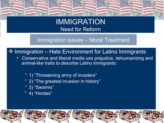 IMMIGRATION Need for Reform Immigration Issues – Moral Treatment Immigration – Hate Environment for Latino Immigrants Conservative and liberal media use prejudice, dehumanizing and animal-like traits to describe Latino immigrants: 1) “Threatening army of invaders” 2) “The greatest invasion in history” 3) “Swarms” 4) “Hordes” 