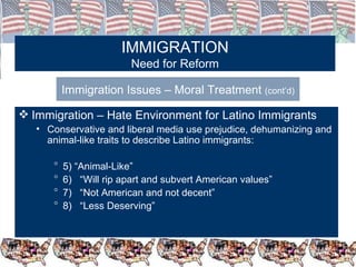 IMMIGRATION Need for Reform Immigration Issues – Moral Treatment  (cont’d) Immigration – Hate Environment for Latino Immigrants Conservative and liberal media use prejudice, dehumanizing and animal-like traits to describe Latino immigrants: 5) “Animal-Like” 6)  “Will rip apart and subvert American values” 7)  “Not American and not decent” 8)  “Less Deserving” 