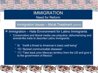 IMMIGRATION Need for Reform Immigration Issues – Moral Treatment  (cont’d) Immigration – Hate Environment for Latino Immigrants Conservative and liberal media use prejudice, dehumanizing and animal-like traits to describe Latino immigrants: 9)  “Instill a threat to American’s basic well being” 10) “Spread communicable diseases”  11) “Take back prior Mexican territory from the US and give it to the government of Mexico” 