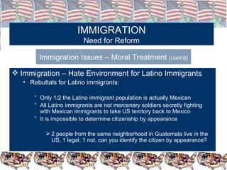 IMMIGRATION Need for Reform Immigration Issues – Moral Treatment  (cont’d) Immigration – Hate Environment for Latino Immigrants Rebuttals for Latino immigrants: Only 1/2 the Latino immigrant population is actually Mexican All Latino immigrants are not mercenary soldiers secretly fighting with Mexican immigrants to take US territory back to Mexico It is impossible to determine citizenship by appearance 2 people from the same neighborhood in Guatemala live in the US, 1 legal, 1 not, can you identify the citizen by appearance? 