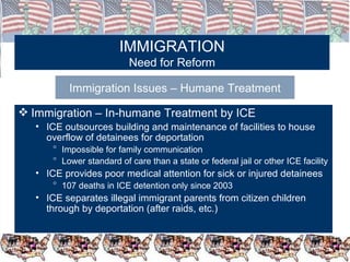 IMMIGRATION Need for Reform Immigration Issues – Humane Treatment Immigration – In-humane Treatment by ICE ICE outsources building and maintenance of facilities to house overflow of detainees for deportation Impossible for family communication Lower standard of care than a state or federal jail or other ICE facility ICE provides poor medical attention for sick or injured detainees 107 deaths in ICE detention only since 2003 ICE separates illegal immigrant parents from citizen children through by deportation (after raids, etc.)  