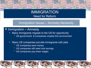 IMMIGRATION Need for Reform Immigration Issues – Amnesty Necessity Immigration – Amnesty  Many Immigrants migrate to the US for opportunity US government  & companies created this environment Many US companies provide immigrants with jobs US companies save money US companies still need cost savings US companies pay lower wages 