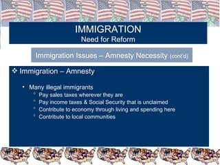 IMMIGRATION Need for Reform Immigration Issues – Amnesty Necessity  (cont’d) Immigration – Amnesty  Many illegal immigrants  Pay sales taxes wherever they are Pay income taxes & Social Security that is unclaimed Contribute to economy through living and spending here Contribute to local communities 