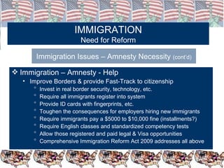 IMMIGRATION Need for Reform Immigration Issues – Amnesty Necessity  (cont’d) Immigration – Amnesty - Help Improve Borders & provide Fast-Track to citizenship  Invest in real border security, technology, etc. Require all immigrants register into system Provide ID cards with fingerprints, etc. Toughen the consequences for employers hiring new immigrants Require immigrants pay a $5000 to $10,000 fine (installments?) Require English classes and standardized competency tests Allow those registered and paid legal & Visa opportunities Comprehensive Immigration Reform Act 2009 addresses all above 
