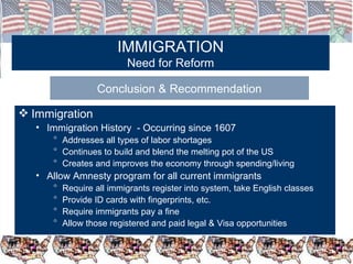 IMMIGRATION Need for Reform Conclusion & Recommendation Immigration Immigration History  - Occurring since 1607  Addresses all types of labor shortages Continues to build and blend the melting pot of the US Creates and improves the economy through spending/living Allow Amnesty program for all current immigrants Require all immigrants register into system, take English classes Provide ID cards with fingerprints, etc. Require immigrants pay a fine Allow those registered and paid legal & Visa opportunities 