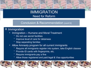 IMMIGRATION Need for Reform Conclusion & Recommendation  (cont’d) Immigration Immigration – Humane and Moral Treatment  Do not use secret facilities Improve level of care for detainees Stop separating families Allow Amnesty program for all current immigrants Require all immigrants register into system, take English classes Provide ID cards with fingerprints, etc. Require immigrants pay a fine Allow those registered and paid legal & Visa opportunities 