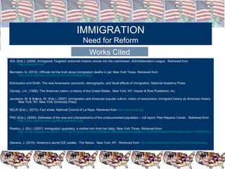 ADL (Eds.). (2008). Immigrants Targeted: extremist rhetoric moves into the mainstream. Anti-Defamation League.  Retrieved from  http://www.adl.org/ Bernstein, N. (2010). Officials hid the truth about immigration deaths in jail. New York Times. Retrieved from  http://www.nytimes.com/2010/01/10/us/10detain.html . Edmonston and Smith. The new Americans: economic, demographic, and fiscal effects of immigration. National Academy Press.  Garraty, J.A., (1966). The American nation; a history of the United States.  New York, NY: Harper & Row Publishers, Inc. Jacobson, M. & Sollors, W. (Eds.). (2007). Immigration and American popular culture: nation of newcomers; immigrant history as American history. New York, NY: New York University Press. NCLR (Eds.). (2010). Fact sheet. National Council of La Raza. Retrieved from  http://www.nclr.org . PHC (Eds.). (2005). Estimates of the size and characteristics of the undocumented population – full report. Pew Hispanic Center.  Retrieved from  http://www.pewhispanic.org/files/reports/61.pdf . Preston, J. (Ed.). (2007). Immigration quandary: a mother torn from her baby. New York Times. Retrieved from  http://www.nytimes.com/2007/11/17/us/17citizen.html?ei=5088&en=995bf8e6cb90c8de&ex=1352955600&adxnnl=1&adxnnlx=1195326374-2mUVluDap1JR/s2ibNmOzA .  Stevens, J. (2010). America’s secret ICE castles.  The Nation.  New York, NY.  Retrieved from  http://www.thenation.com/doc/20100104/stevens . IMMIGRATION Need for Reform Works Cited 