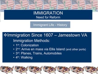 IMMIGRATION Need for Reform Immigration Since 1607 – Jamestown VA Immigration Methods: 1 st : Colonization 2 nd : Arrive en mass via Ellis Island  (and other ports) 3 rd : Planes, Trains, Automobiles 4 th : Walking Immigrant Life - History 