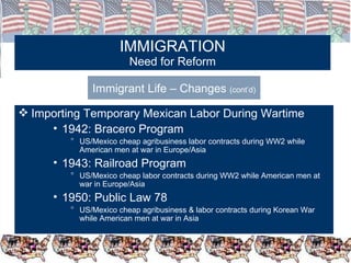 IMMIGRATION Need for Reform Immigrant Life – Changes  (cont’d) Importing Temporary Mexican Labor During Wartime 1942: Bracero Program US/Mexico cheap agribusiness labor contracts during WW2 while American men at war in Europe/Asia 1943: Railroad Program US/Mexico cheap labor contracts during WW2 while American men at war in Europe/Asia 1950: Public Law 78 US/Mexico cheap agribusiness & labor contracts during Korean War while American men at war in Asia 