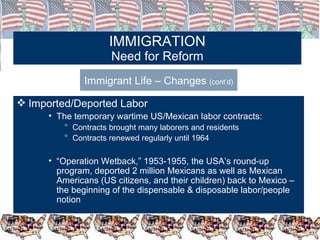 IMMIGRATION Need for Reform Immigrant Life – Changes  (cont’d) Imported/Deported Labor  The temporary wartime US/Mexican labor contracts: Contracts brought many laborers and residents Contracts renewed regularly until 1964 “ Operation Wetback,” 1953-1955, the USA’s round-up program, deported 2 million Mexicans as well as Mexican Americans (US citizens, and their children) back to Mexico – the beginning of the dispensable & disposable labor/people notion 