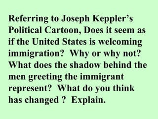 Referring to Joseph Keppler’s Political Cartoon, Does it seem as if the United States is welcoming immigration?  Why or why not?  What does the shadow behind the men greeting the immigrant represent?  What do you think has changed ?  Explain. 
