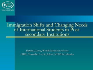 Immigration Shifts and Changing Needs of International Students in Post-secondary Institutions Sophia J. Lowe, World Education Services CBIE, November 1-4, St. John’s, NFLD & Labrador 