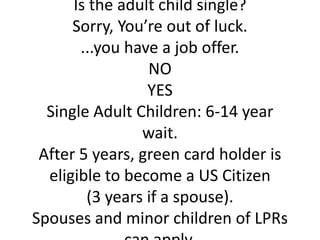 Is the adult child single?
      Sorry, You’re out of luck.
       ...you have a job offer.
                 NO
                 YES
  Single Adult Children: 6-14 year
                wait.
 After 5 years, green card holder is
  eligible to become a US Citizen
        (3 years if a spouse).
Spouses and minor children of LPRs
 