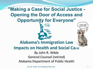 "Making a Case for Social Justice -
 Opening the Door of Access and
   Opportunity for Everyone"



    Alabama’s Immigration Law
  Impacts on Health and Social Care
             By John R. Wible
         General Counsel (retired)
    Alabama Department of Public Health
         John R. Wible, 2012 All Rights Reserved   1
 