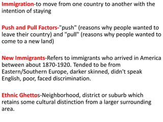 Immigration-to move from one country to another with the
intention of staying
Push and Pull Factors-"push" (reasons why people wanted to
leave their country) and "pull" (reasons why people wanted to
come to a new land)
New Immigrants-Refers to immigrants who arrived in America
between about 1870-1920. Tended to be from
Eastern/Southern Europe, darker skinned, didn't speak
English, poor, faced discrimination.
Ethnic Ghettos-Neighborhood, district or suburb which
retains some cultural distinction from a larger surrounding
area.