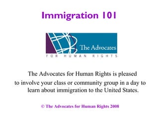 Immigration 101
The Advocates for Human Rights is pleased
to involve your class or community group in a day to
learn about immigration to the United States.
© The Advocates for Human Rights 2008
 