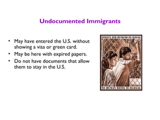 Undocumented Immigrants
• May have entered the U.S. without
showing a visa or green card.
• May be here with expired papers.
• Do not have documents that allow
them to stay in the U.S.
 
