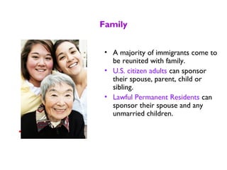 Family
• A majority of immigrants come to
be reunited with family.
• U.S. citizen adults can sponsor
their spouse, parent, child or
sibling.
• Lawful Permanent Residents can
sponsor their spouse and any
unmarried children.
 