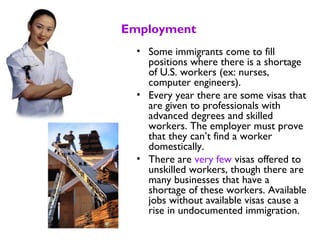 Employment
• Some immigrants come to fill
positions where there is a shortage
of U.S. workers (ex: nurses,
computer engineers).
• Every year there are some visas that
are given to professionals with
advanced degrees and skilled
workers. The employer must prove
that they can’t find a worker
domestically.
• There are very few visas offered to
unskilled workers, though there are
many businesses that have a
shortage of these workers. Available
jobs without available visas cause a
rise in undocumented immigration.
 
