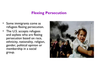 Fleeing Persecution
• Some immigrants come as
refugees fleeing persecution.
• The U.S. accepts refugees
and asylees who are fleeing
persecution based on race,
ethnicity, nationality, religion,
gender, political opinion or
membership in a social
group.
 