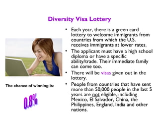 Diversity Visa Lottery
• Each year, there is a green card
lottery to welcome immigrants from
countries from which the U.S.
receives immigrants at lower rates.
• The applicant must have a high school
diploma or have a specific
ability/trade. Their immediate family
can come too.
• There will be visas given out in the
lottery.
• People from countries that have sent
more than 50,000 people in the last 5
years are not eligible, including
Mexico, El Salvador, China, the
Philippines, England, India and other
nations.
The chance of winning is:
 