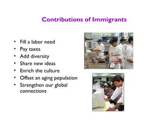 Contributions of Immigrants
• Fill a labor need
• Pay taxes
• Add diversity
• Share new ideas
• Enrich the culture
• Offset an aging population
• Strengthen our global
connections
 